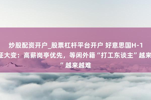 炒股配资开户_股票杠杆平台开户 好意思国H-1B签证大变：高薪岗亭优先，等闲外籍“打工东谈主”越来越难