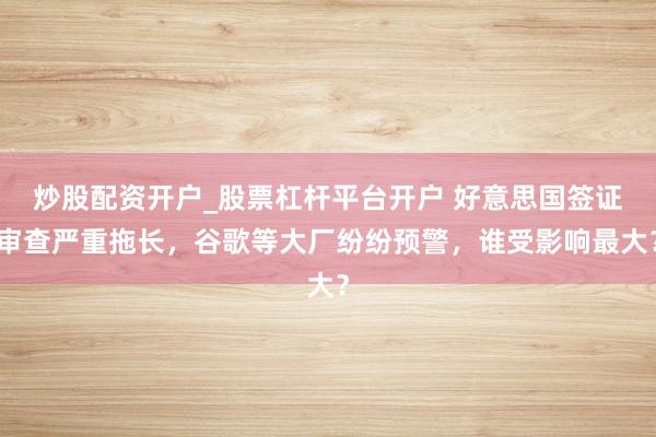 炒股配资开户_股票杠杆平台开户 好意思国签证审查严重拖长，谷歌等大厂纷纷预警，谁受影响最大？