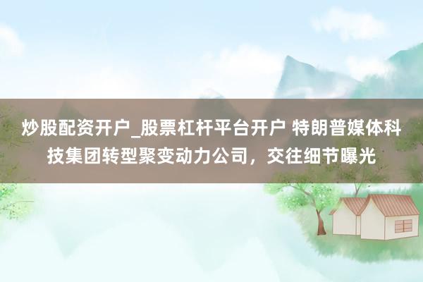炒股配资开户_股票杠杆平台开户 特朗普媒体科技集团转型聚变动力公司，交往细节曝光
