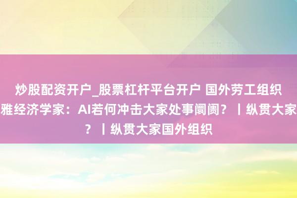 炒股配资开户_股票杠杆平台开户 国外劳工组织首席宏不雅经济学家：AI若何冲击大家处事阛阓？丨纵贯大家国外组织