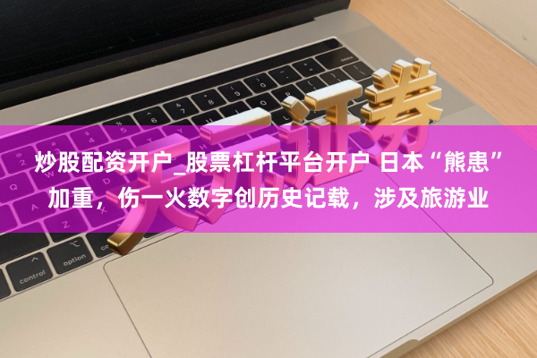 炒股配资开户_股票杠杆平台开户 日本“熊患”加重，伤一火数字创历史记载，涉及旅游业