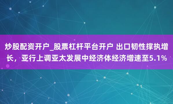 炒股配资开户_股票杠杆平台开户 出口韧性撑执增长，亚行上调亚太发展中经济体经济增速至5.1%