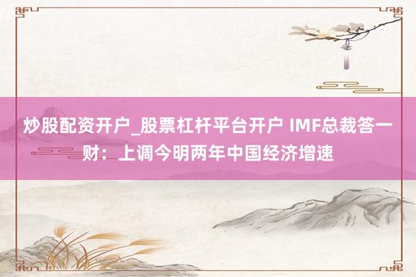 炒股配资开户_股票杠杆平台开户 IMF总裁答一财：上调今明两年中国经济增速