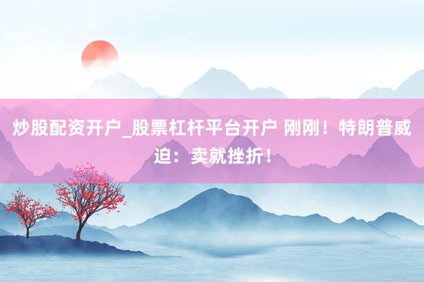 炒股配资开户_股票杠杆平台开户 刚刚！特朗普威迫：卖就挫折！