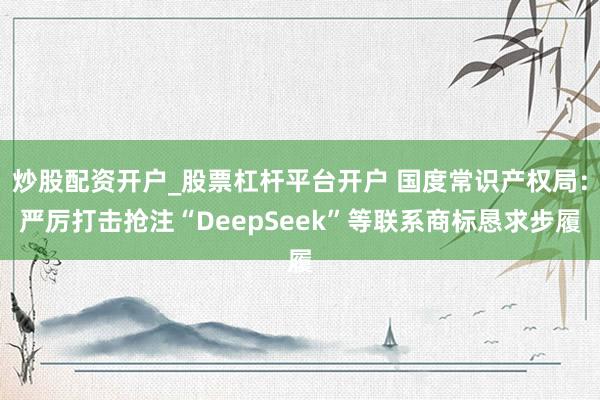 炒股配资开户_股票杠杆平台开户 国度常识产权局：严厉打击抢注“DeepSeek”等联系商标恳求步履