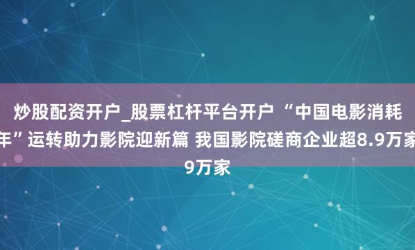 炒股配资开户_股票杠杆平台开户 “中国电影消耗年”运转助力影院迎新篇 我国影院磋商企业超8.9万家
